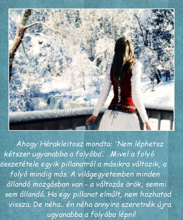 Ahogy Hérakleitosz mondta Ahogy Hérakleitosz mondta
Ahogy Hérakleitosz mondta: 'Nem léphetsz kétszer ugyanabba a folyóba’. Mivel a folyó összetétele egyik pillanatról a másikra változik, a folyó mindig más. A világegyetemben minden állandó mozgásban van - a változás örök, semmi sem állandó. Ha egy pillanat elmúlt, nem hozhatod vissza. De néha.. én néha annyira szeretnék újra ugyanabba a folyóba lépni!
