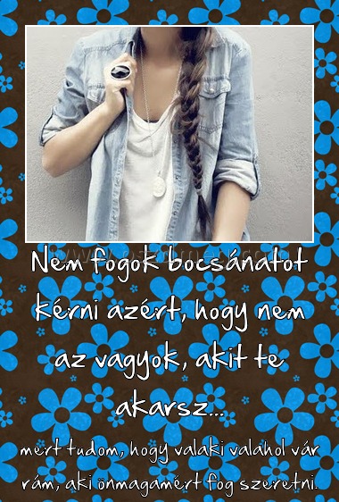Nem fogok bocsánatot kérni azért, hogy nem az vagyok, akit te akarsz...
 
mert tudom, hogy valaki valahol vár rám, aki önmagamért fog szeretni.