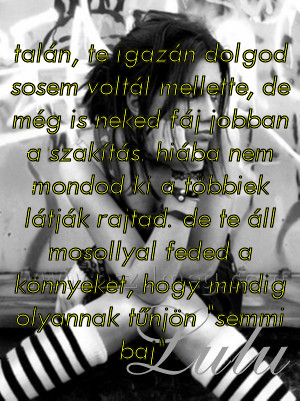 talán talán
talán, te igazán dolgod sosem voltál mellette, de még is neked fáj jobban a szakítás. hiába nem mondod ki a többiek látják rajtad. de te áll mosollyal feded a könnyeket, hogy mindig olyannak tűnjön