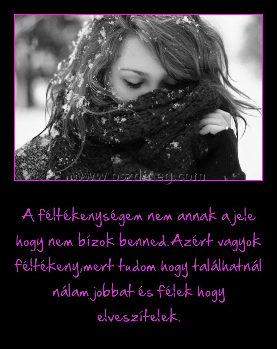 
 
A féltékenységem nem annak a jele hogy nem bízok benned.Azért vagyok féltékeny,mert tudom hogy találhatnál nálam jobbat és félek hogy elveszítelek.