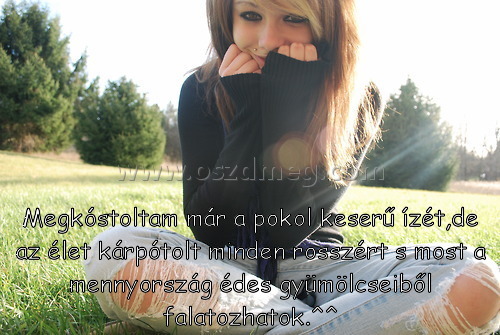 Megkóstoltam már a pokol
 
Megkóstoltam már a pokol keserű ízét,de az élet kárpótolt minden rosszért s most a mennyország édes gyümölcseiből falatozhatok.^^