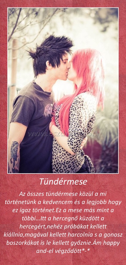 Tündérmese
 
Az összes tündérmese közül a mi történetünk a kedvencem és a legjobb hogy ez igaz történet.Ez a mese más mint a többi...Itt a hercegnő küzdött a hercegért,nehéz próbákat kellett kiállnia,magával kellett harcolnia s a gonosz boszorkákat is le kellett győznie.Ám happy and-el végződött*-*