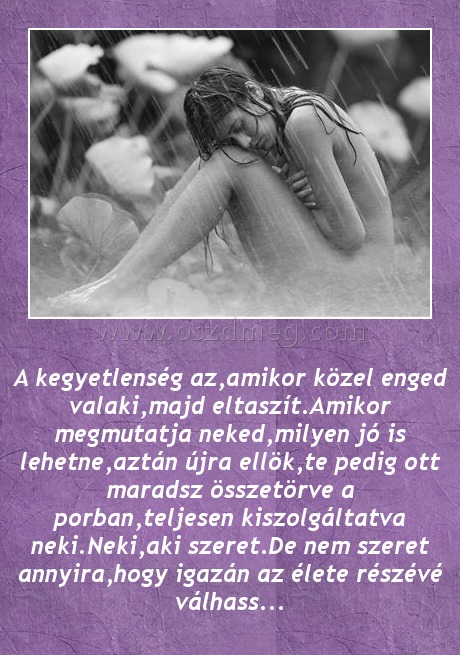 A kegyetlenség az A kegyetlenség az
A kegyetlenség az,amikor közel enged valaki,majd eltaszít.Amikor megmutatja neked,milyen jó is lehetne,aztán újra ellök,te pedig ott maradsz összetörve a porban,teljesen kiszolgáltatva neki.Neki,aki szeret.De nem szeret annyira,hogy igazán az élete részévé válhass...