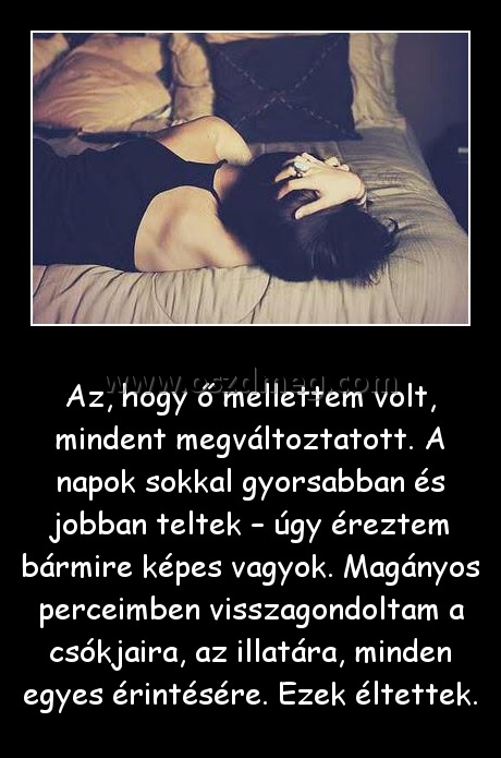 Az, hogy ő mellettem volt Az, hogy ő mellettem volt
Az, hogy ő mellettem volt, mindent megváltoztatott. A napok sokkal gyorsabban és jobban teltek – úgy éreztem bármire képes vagyok. Magányos perceimben visszagondoltam a csókjaira, az illatára, minden egyes érintésére. Ezek éltettek.