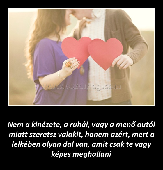 Nem a kinézete szeretsz valakit Nem a kinézete szeretsz valakit
Nem a kinézete, a ruhái, vagy a menő autói miatt szeretsz valakit, hanem azért, mert a lelkében olyan dal van, amit csak te vagy képes meghallani