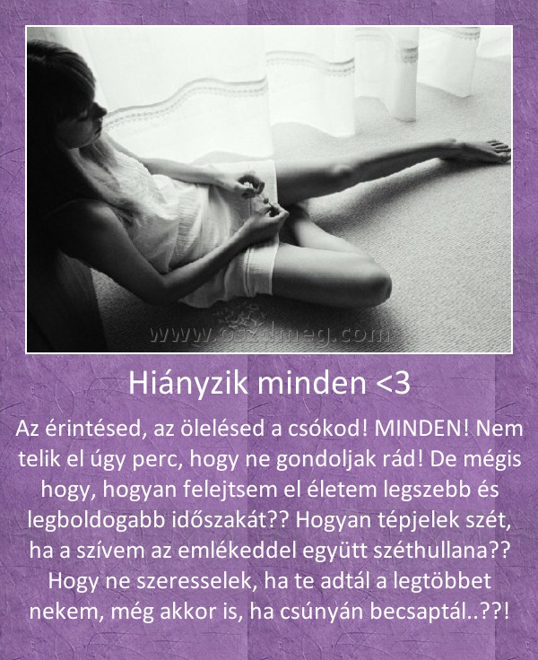 Hiányzik minden <3 Hiányzik minden <3
Az érintésed, az ölelésed a csókod! MINDEN! Nem telik el úgy perc, hogy ne gondoljak rád! De mégis hogy, hogyan felejtsem el életem legszebb és legboldogabb időszakát?? Hogyan tépjelek szét, ha a szívem az emlékeddel együtt széthullana?? Hogy ne szeresselek, ha te adtál a legtöbbet nekem, még akkor is, ha csúnyán becsaptál..??!