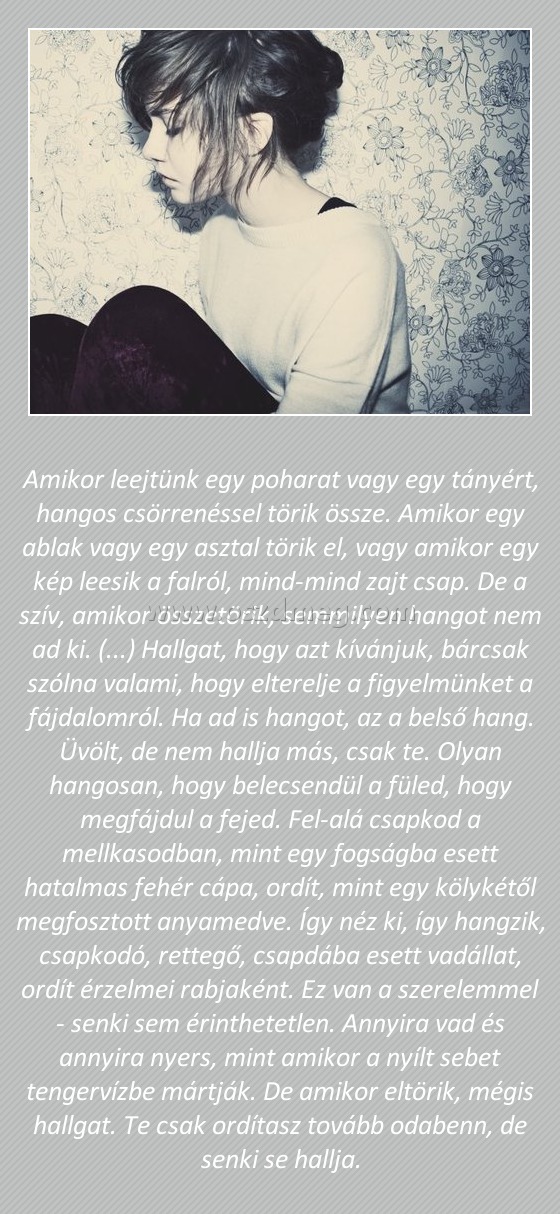 Amikor leejtünk egy poharat vagy egy tányért Amikor leejtünk egy poharat vagy egy tányért
Amikor leejtünk egy poharat vagy egy tányért, hangos csörrenéssel törik össze. Amikor egy ablak vagy egy asztal törik el, vagy amikor egy kép leesik a falról, mind-mind zajt csap. De a szív, amikor összetörik, semmilyen hangot nem ad ki. (...) Hallgat, hogy azt kívánjuk, bárcsak szólna valami, hogy elterelje a figyelmünket a fájdalomról. Ha ad is hangot, az a belső hang. Üvölt, de nem hallja más, csak te. Olyan hangosan, hogy belecsendül a füled, hogy megfájdul a fejed. Fel-alá csapkod a mellkasodban, mint egy fogságba esett hatalmas fehér cápa, ordít, mint egy kölykétől megfosztott anyamedve. Így néz ki, így hangzik, csapkodó, rettegő, csapdába esett vadállat, ordít érzelmei rabjaként. Ez van a szerelemmel - senki sem érinthetetlen. Annyira vad és annyira nyers, mint amikor a nyílt sebet tengervízbe mártják. De amikor eltörik, mégis hallgat. Te csak ordítasz tovább odabenn, de senki se hallja.