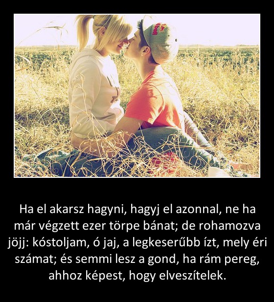 Ha el akarsz hagyni Ha el akarsz hagyni
Ha el akarsz hagyni, hagyj el azonnal, ne ha már végzett ezer törpe bánat; de rohamozva jöjj: kóstoljam, ó jaj, a legkeserűbb ízt, mely éri számat; és semmi lesz a gond, ha rám pereg, ahhoz képest, hogy elveszítelek.