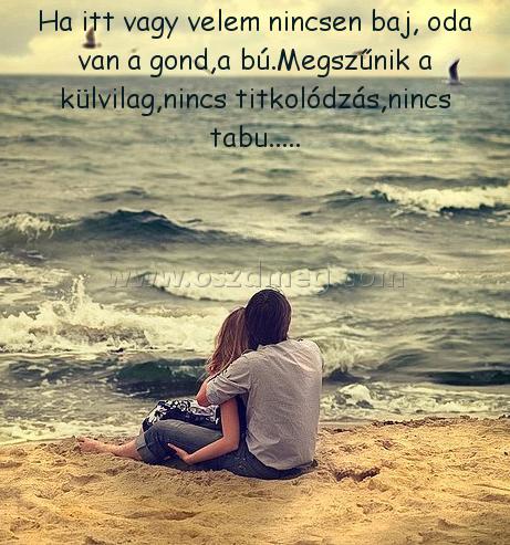 Ha itt vagy velem nincsen baj Ha itt vagy velem nincsen baj
Ha itt vagy velem nincsen baj, oda van a gond,a bú.Megszűnik a külvilag,nincs titkolódzás,nincs tabu.....