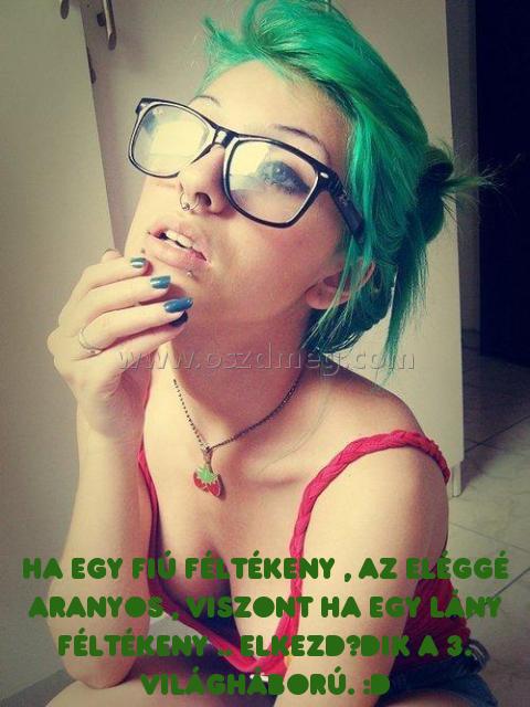 Ha egy fiú féltékeny 
 
Ha egy fiú féltékeny , az eléggé aranyos , viszont ha egy lány féltékeny .. elkezdődik a 3. Világháború. :D