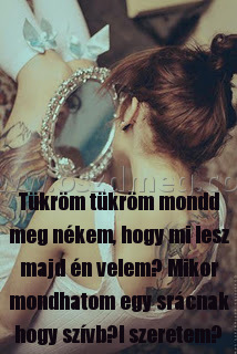 Tükröm tükröm mondd meg
 
Tükröm tükröm mondd meg nékem, hogy mi lesz majd én velem? Mikor mondhatom egy srácnak hogy szívből szeretem?