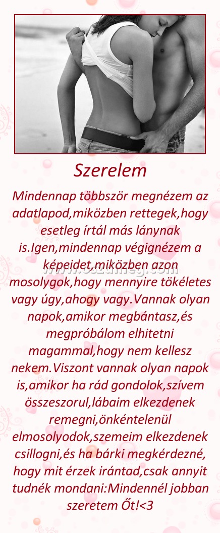 Szerelem
 
Mindennap többször megnézem az adatlapod,miközben rettegek,hogy esetleg írtál más lánynak is.Igen,mindennap végignézem a képeidet,miközben azon mosolygok,hogy mennyire tökéletes vagy úgy,ahogy vagy.Vannak olyan napok,amikor megbántasz,és megpróbálom elhitetni magammal,hogy nem kellesz nekem.Viszont vannak olyan napok is,amikor ha rád gondolok,szívem összeszorul,lábaim elkezdenek remegni,önkéntelenül elmosolyodok,szemeim elkezdenek csillogni,és ha bárki megkérdezné, hogy mit érzek irántad,csak annyit tudnék mondani:Mindennél jobban szeretem Őt!<3