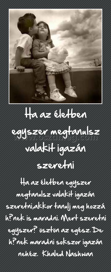 Ha az életben egyszer megtanulsz valakit igazán szeretni
 
Ha az életben egyszer megtanulsz valakit igazán szeretni,akkor tanulj meg hozzá hűnek is maradni. Mert szeretni egyszerű ösztön az egész. De hűnek maradni sokszor igazán nehéz.  Khaled Nashwan
