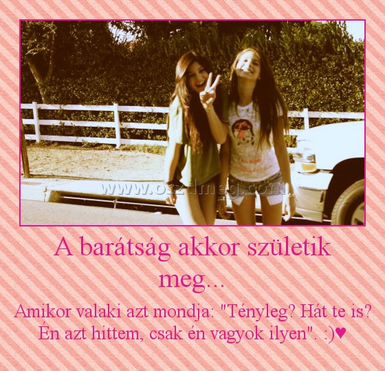 A barátság akkor születik meg... A barátság akkor születik meg...
Amikor valaki azt mondja: "Tényleg? Hát te is? Én azt hittem, csak én vagyok ilyen". :)♥