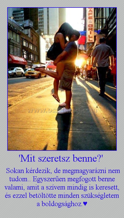 'Mit szeretsz benne?' 'Mit szeretsz benne?'
Sokan kérdezik, de megmagyarázni nem tudom.. Egyszerűen megfogott benne valami, amit a szívem mindig is keresett, és ezzel betöltötte minden szükségletem a boldogsághoz.♥