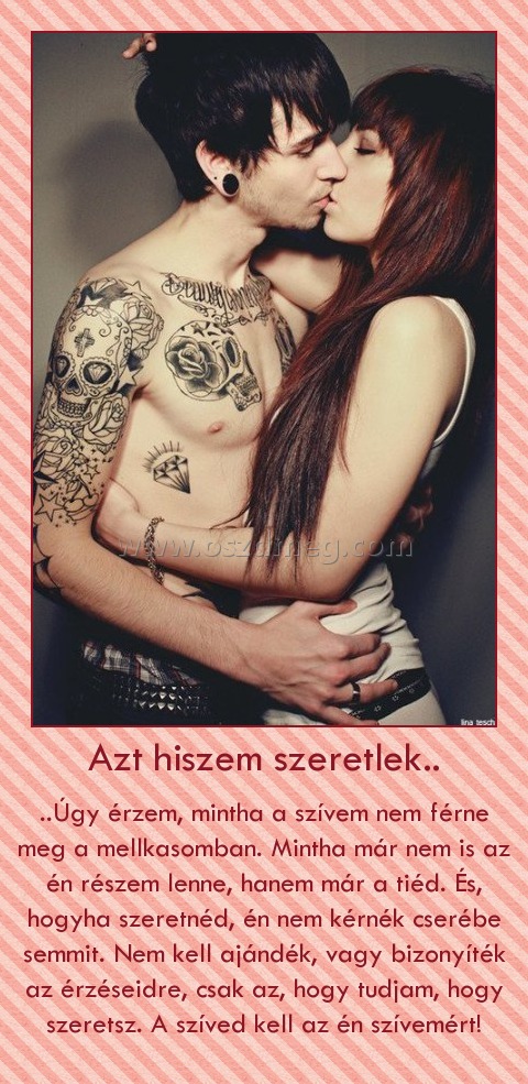 Azt hiszem szeretlek.. Azt hiszem szeretlek..
..Úgy érzem, mintha a szívem nem férne meg a mellkasomban. Mintha már nem is az én részem lenne, hanem már a tiéd. És, hogyha szeretnéd, én nem kérnék cserébe semmit. Nem kell ajándék, vagy bizonyíték az érzéseidre, csak az, hogy tudjam, hogy szeretsz. A szíved kell az én szívemért!