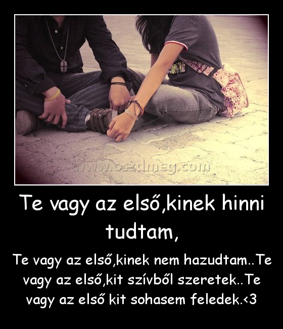Te vagy az első,kinek hinni tudtam, Te vagy az első,kinek hinni tudtam,
Te vagy az első,kinek nem hazudtam..Te vagy az első,kit szívből szeretek..Te vagy az első kit sohasem feledek.<3