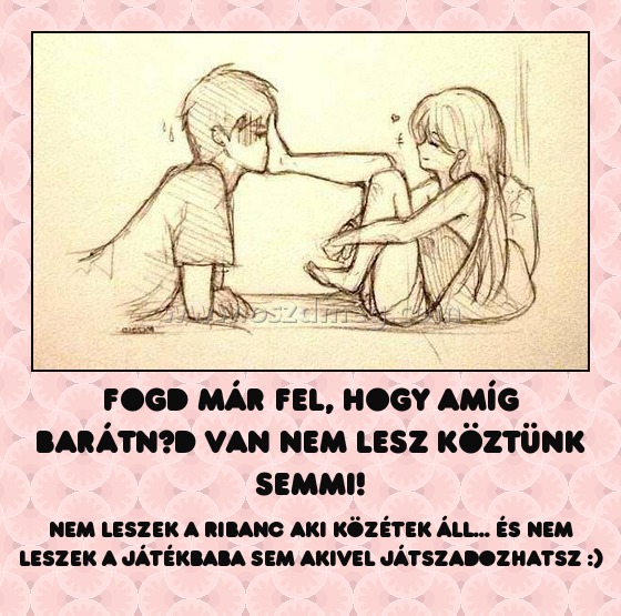 Fogd már fel, hogy amíg barátnőd van nem lesz köztünk semmi!
 
Nem leszek a ribanc aki közétek áll... és nem leszek a játékbaba sem akivel játszadozhatsz :)