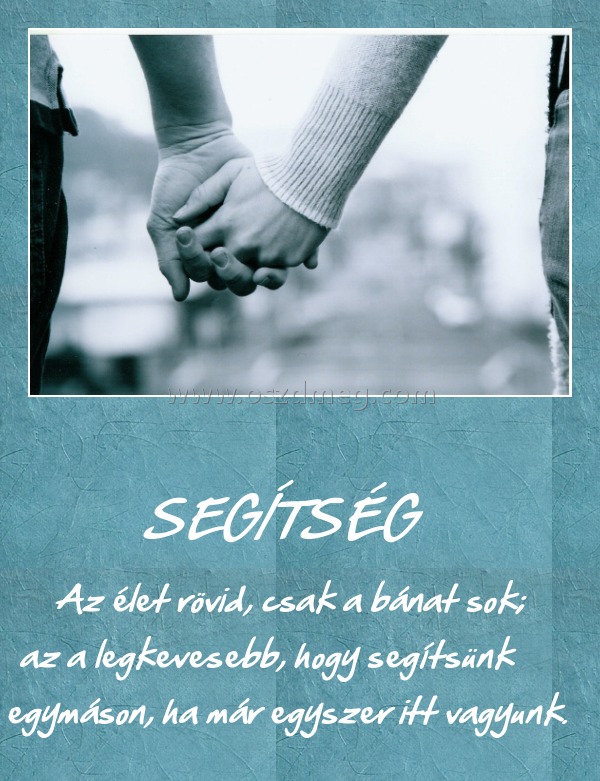                                                     SEGÍTSÉG
 
         Az élet rövid, csak a bánat sok; az a legkevesebb, hogy segítsünk egymáson, ha már egyszer itt vagyunk.