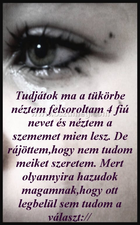 Tudjátok ma a tükörbe Tudjátok ma a tükörbe
Tudjátok ma a tükörbe néztem felsoroltam 4 fiú nevet és néztem a szememet mien lesz. De rájöttem,hogy nem tudom meiket szeretem. Mert olyannyira hazudok magamnak,hogy ott legbelül sem tudom a választ://