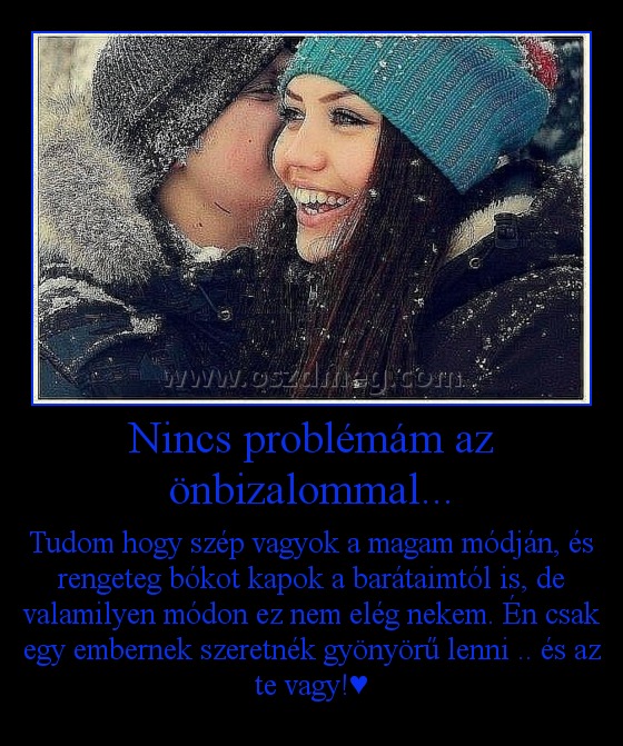 Nincs problémám az önbizalommal... Nincs problémám az önbizalommal...
Tudom hogy szép vagyok a magam módján, és rengeteg bókot kapok a barátaimtól is, de valamilyen módon ez nem elég nekem. Én csak egy embernek szeretnék gyönyörű lenni .. és az te vagy!♥
