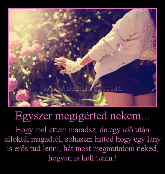 Egyszer megígérted nekem... Egyszer megígérted nekem...
Hogy mellettem maradsz, de egy idő után ellöktél magadtól, sohasem hitted hogy egy lány is erős tud lenni, hát most megmutatom neked, hogyan is kell tenni.!