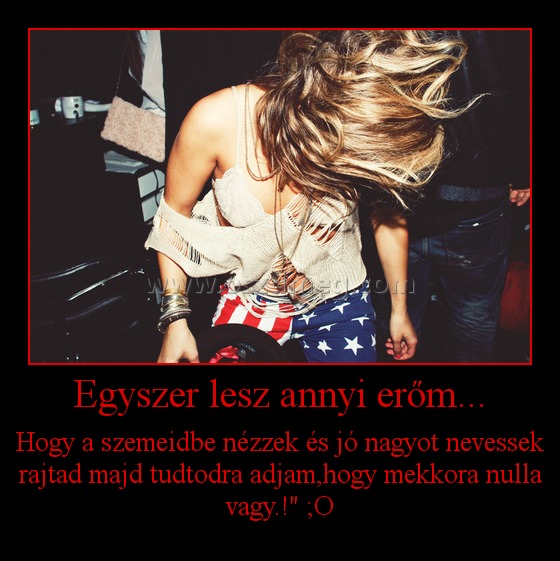 Egyszer lesz annyi erőm... Egyszer lesz annyi erőm...
Hogy a szemeidbe nézzek és jó nagyot nevessek rajtad majd tudtodra adjam,hogy mekkora nulla vagy.!" ;O