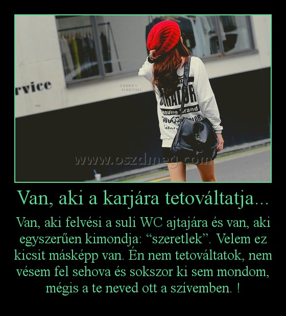 Van, aki a karjára tetováltatja... Van, aki a karjára tetováltatja...
Van, aki felvési a suli WC ajtajára és van, aki egyszerűen kimondja: “szeretlek”. Velem ez kicsit másképp van. Én nem tetováltatok, nem vésem fel sehova és sokszor ki sem mondom, mégis a te neved ott a szívemben. !
