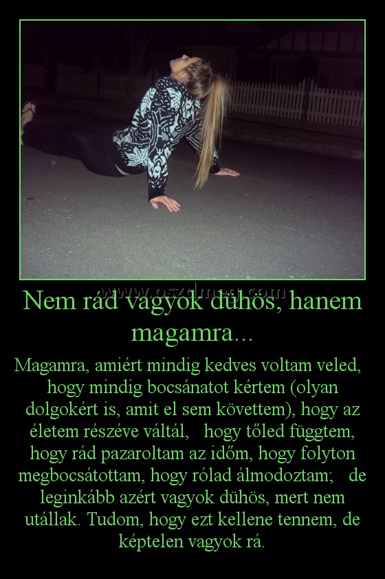 Nem rád vagyok dühös, hanem magamra... Nem rád vagyok dühös, hanem magamra...
Magamra, amiért mindig kedves voltam veled, hogy mindig bocsánatot kértem (olyan dolgokért is, amit el sem követtem), hogy az életem részéve váltál, hogy tőled függtem, hogy rád pazaroltam az időm, hogy folyton megbocsátottam, hogy rólad álmodoztam; de leginkább azért vagyok dühös, mert nem utállak. Tudom, hogy ezt kellene tennem, de képtelen vagyok rá.