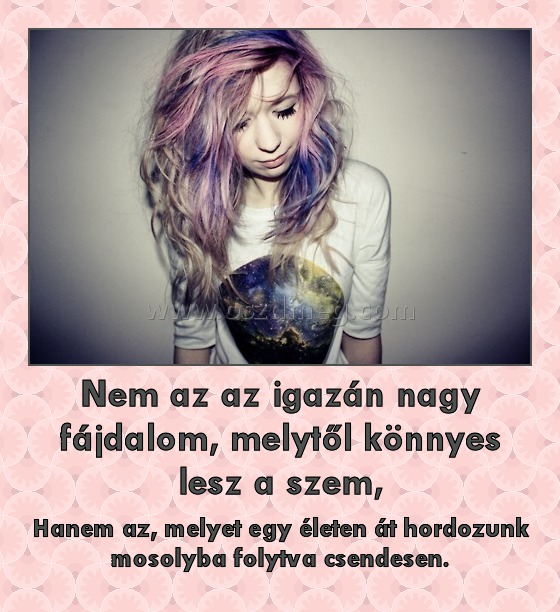 Nem az az igazán nagy fájdalom, melytől könnyes lesz a szem, Nem az az igazán nagy fájdalom, melytől könnyes lesz a szem,
Hanem az, melyet egy életen át hordozunk mosolyba folytva csendesen.