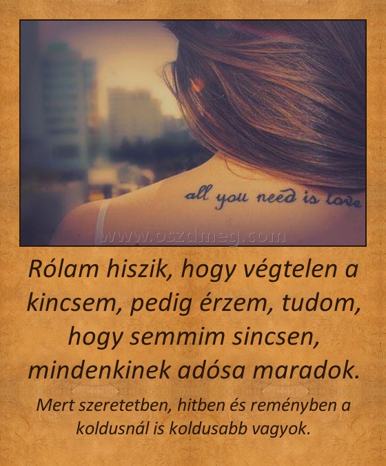Rólam hiszik, hogy végtelen a kincsem, pedig érzem, tudom, hogy semmim sincsen, mindenkinek adósa maradok. Rólam hiszik, hogy végtelen a kincsem, pedig érzem, tudom, hogy semmim sincsen, mindenkinek adósa maradok.
Mert szeretetben, hitben és reményben a koldusnál is koldusabb vagyok.