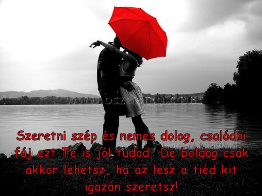 Szeretni szép és nemes
 
Szeretni szép és nemes dolog, csalódni fáj ezt Te is jól tudod. De boldog csak akkor lehetsz, ha az lesz a tiéd kit igazán szeretsz!