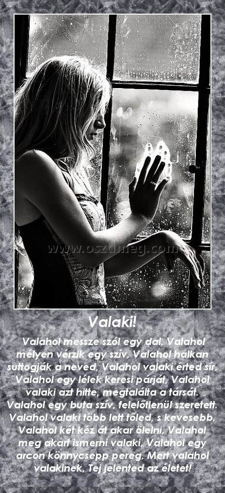 Valaki! Valaki!
Valahol messze szól egy dal, Valahol mélyen vérzik egy szív, Valahol halkan suttogják a neved, Valahol valaki érted sír, Valahol egy lélek keresi párját, Valahol valaki azt hitte, megtalálta a társát. Valahol egy buta szív, felelőtlenül szeretett. Valahol valaki több lett tőled, s kevesebb, Valahol két kéz át akar ölelni, Valahol meg akart ismerni valaki, Valahol egy arcon könnycsepp pereg, Mert valahol valakinek, Tej jelented az életet!