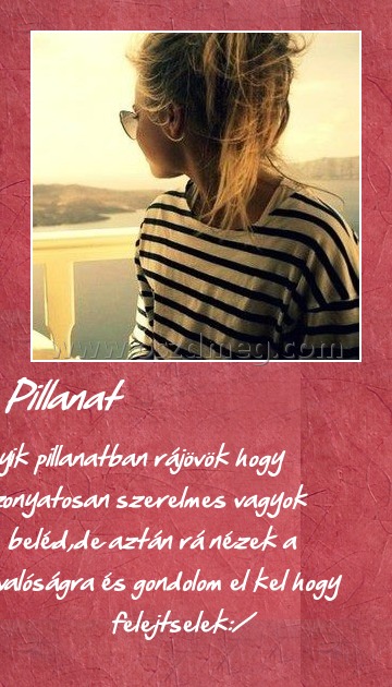 Pillanat Pillanat
Egyik pillanatban rájövök hogy iszonyatosan szerelmes vagyok beléd,de aztán rá nézek a valóságra és gondolom el kel hogy felejtselek:/