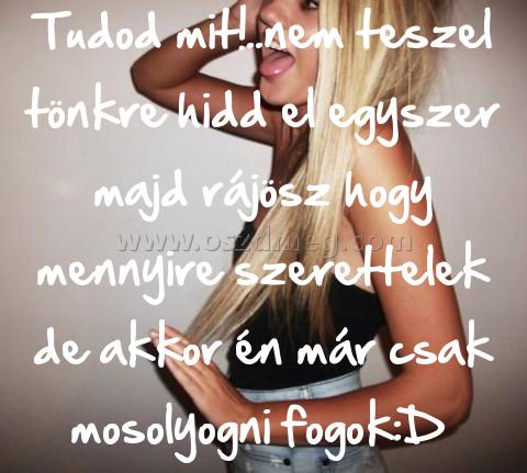 Tudod mit!..nem teszel tönkre Tudod mit!..nem teszel tönkre
Tudod mit!..nem teszel tönkre hidd el egyszer majd rájösz hogy mennyire szerettelek de akkor én már csak mosolyogni fogok:D