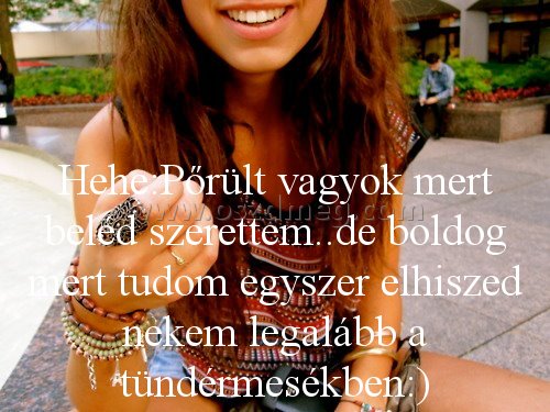 Hehe:Pőrült vagyok mert beléd Hehe:Pőrült vagyok mert beléd
Hehe:Pőrült vagyok mert beléd szerettem..de boldog mert tudom egyszer elhiszed nekem legalább a tündérmesékben:)