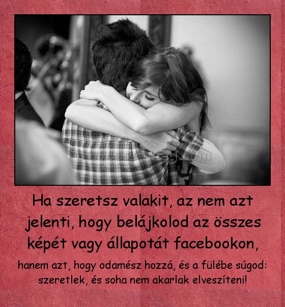 Ha szeretsz valakit, az nem azt jelenti, hogy belájkolod az összes képét vagy állapotát facebookon,
 
hanem azt, hogy odamész hozzá, és a fülébe súgod: szeretlek, és soha nem akarlak elveszíteni!
