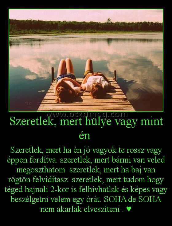 Szeretlek, mert hülye vagy mint én Szeretlek, mert hülye vagy mint én
Szeretlek, mert ha én jó vagyok te rossz vagy éppen fordítva. szeretlek, mert bármi van veled megoszthatom. szeretlek, mert ha baj van rögtön felvidítasz. szeretlek, mert tudom hogy téged hajnali 2-kor is felhívhatlak és képes vagy beszélgetni velem egy órát. SOHA de SOHA nem akarlak elveszíteni . ♥