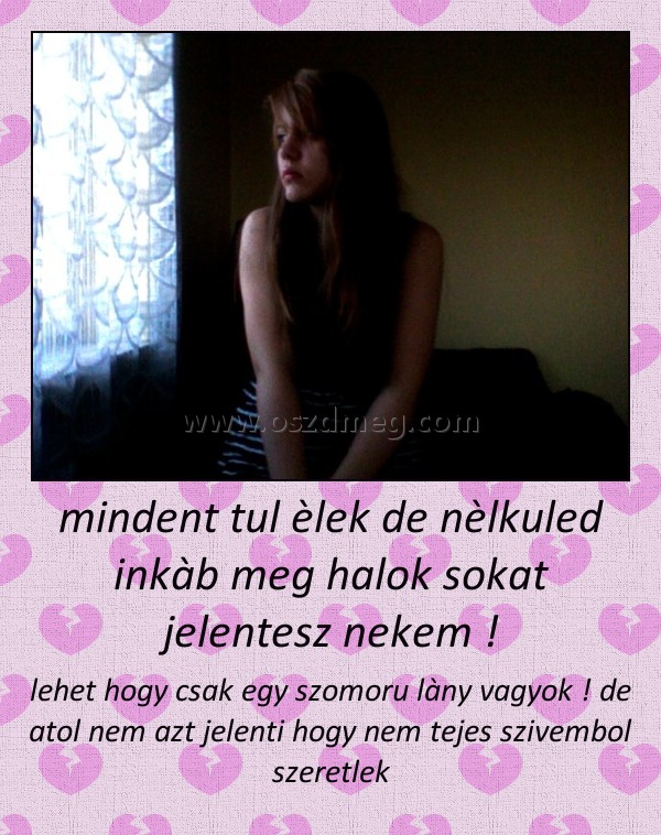 mindent tul èlek de nèlkuled inkàb meg halok sokat jelentesz nekem !
 
lehet hogy csak egy szomoru làny vagyok ! de atol nem azt jelenti hogy nem tejes szivembol szeretlek
