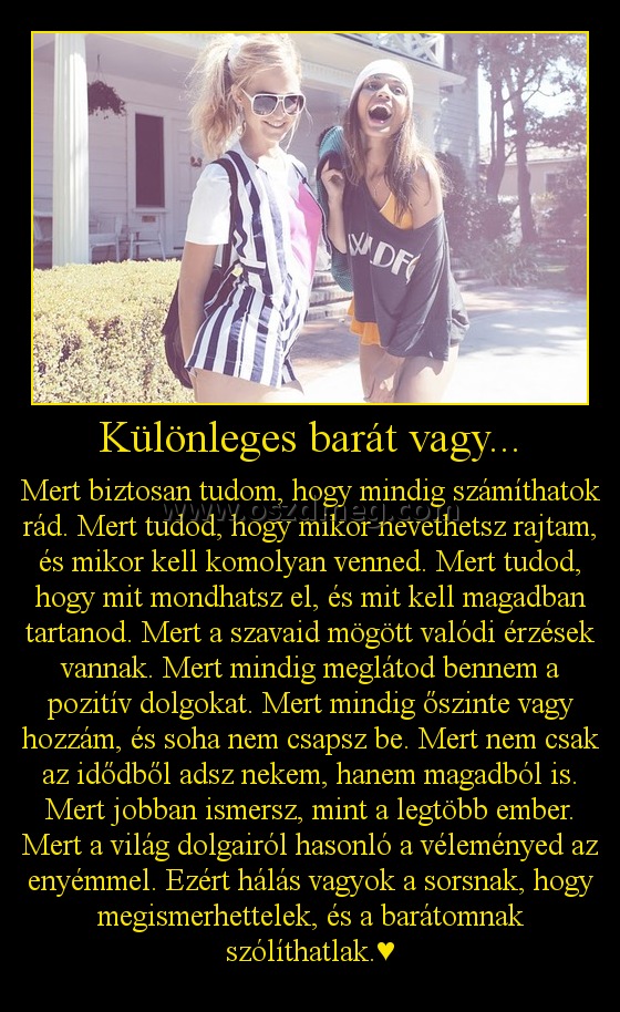 Különleges barát vagy... Különleges barát vagy...
Mert biztosan tudom, hogy mindig számíthatok rád. Mert tudod, hogy mikor nevethetsz rajtam, és mikor kell komolyan venned. Mert tudod, hogy mit mondhatsz el, és mit kell magadban tartanod. Mert a szavaid mögött valódi érzések vannak. Mert mindig meglátod bennem a pozitív dolgokat. Mert mindig őszinte vagy hozzám, és soha nem csapsz be. Mert nem csak az idődből adsz nekem, hanem magadból is. Mert jobban ismersz, mint a legtöbb ember. Mert a világ dolgairól hasonló a véleményed az enyémmel. Ezért hálás vagyok a sorsnak, hogy megismerhettelek, és a barátomnak szólíthatlak.♥