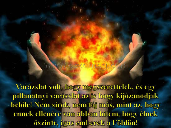 Varázslat volt Varázslat volt
Varázslat volt, hogy megszerettelek, és egy pillanatnyi varázslat az is hogy kijózanodjak belőle! Nem sírok, nem fáj más, mint az, hogy ennek ellenére van abban hitem, hogy élnek őszinte, igaz emberek a Földön!
