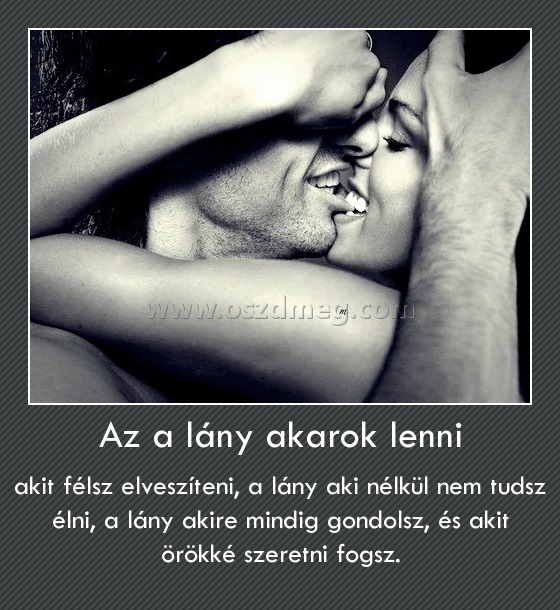 Az a lány akarok lenni Az a lány akarok lenni
akit félsz elveszíteni, a lány aki nélkül nem tudsz élni, a lány akire mindig gondolsz, és akit örökké szeretni fogsz.