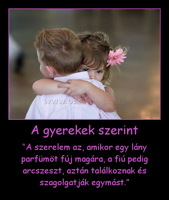 A gyerekek szerint
 
“A szerelem az, amikor egy lány parfümöt fúj magára, a fiú pedig arcszeszt, aztán találkoznak és szagolgatják egymást.”