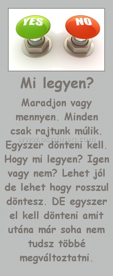 Mi legyen? Mi legyen?
Maradjon vagy mennyen. Minden csak rajtunk múlik. Egyszer dönteni kell. Hogy mi legyen? Igen vagy nem? Lehet jól de lehet hogy rosszul döntesz. DE egyszer el kell dönteni amit utána már soha nem tudsz többé megváltoztatni.