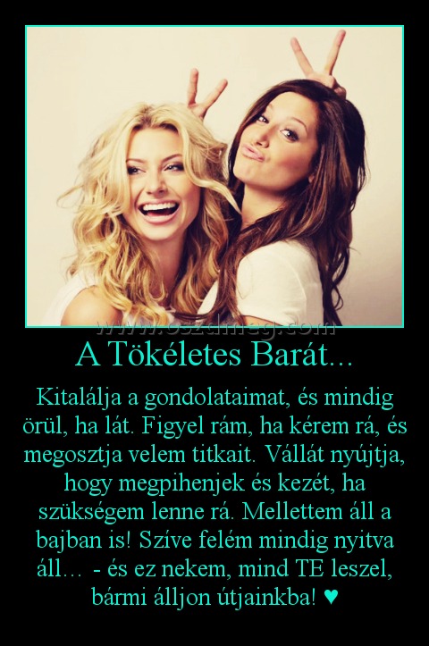 A Tökéletes Barát... A Tökéletes Barát...
Kitalálja a gondolataimat, és mindig örül, ha lát. Figyel rám, ha kérem rá, és megosztja velem titkait. Vállát nyújtja, hogy megpihenjek és kezét, ha szükségem lenne rá. Mellettem áll a bajban is! Szíve felém mindig nyitva áll… - és ez nekem, mind TE leszel, bármi álljon útjainkba! ♥