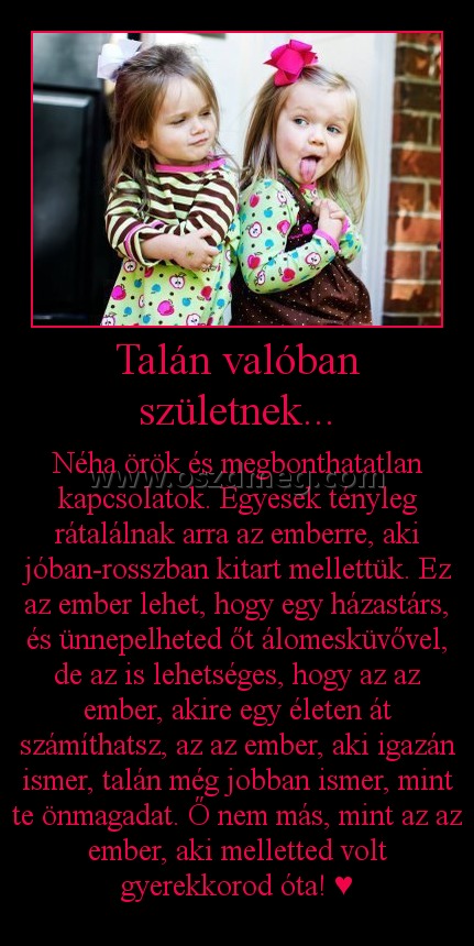 Talán valóban születnek... Talán valóban születnek...
Néha örök és megbonthatatlan kapcsolatok. Egyesek tényleg rátalálnak arra az emberre, aki jóban-rosszban kitart mellettük. Ez az ember lehet, hogy egy házastárs, és ünnepelheted őt álomesküvővel, de az is lehetséges, hogy az az ember, akire egy életen át számíthatsz, az az ember, aki igazán ismer, talán még jobban ismer, mint te önmagadat. Ő nem más, mint az az ember, aki melletted volt gyerekkorod óta! ♥