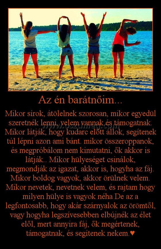Az én barátnőim... Az én barátnőim...
Mikor sírok, átölelnek szorosan, mikor egyedül szeretnék lenni, velem vannak és támogatnak. Mikor látják, hogy kudarc előtt állok, segítenek túl lépni azon ami bánt. mikor összeroppanok, és megpróbálom nem kimutatni, ők akkor is látják.. Mikor hülyeséget csinálok, megmondják az igazat, akkor is, hogyha az fáj. Mikor boldog vagyok, akkor örülnek velem. Mikor nevetek, nevetnek velem, és rajtam hogy milyen hülye is vagyok néha De az a legfontosabb, hogy akár szárnyalok az örömtől, vagy hogyha legszívesebben elbújnék az élet elől, mert annyira fáj, ők megértenek, támogatnak, és segítenek nekem.♥