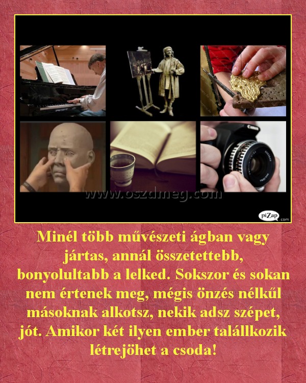 Minél több művészeti ágban vagy jártas, annál összetettebb, bonyolultabb a lelked. Sokszor és sokan nem értenek meg, mégis önzés nélkűl másoknak alkotsz, nekik adsz szépet, jót. Amikor két ilyen ember talállkozik létrejöhet a csoda! Minél több művészeti ágban vagy jártas, annál összetettebb, bonyolultabb a lelked. Sokszor és sokan nem értenek meg, mégis önzés nélkűl másoknak alkotsz, nekik adsz szépet, jót. Amikor két ilyen ember talállkozik létrejöhet a csoda!