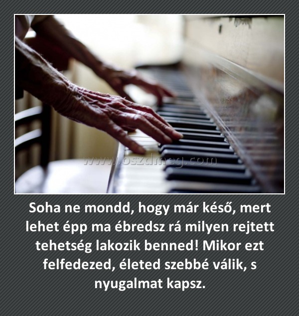 Soha ne mondd, hogy már késő, mert lehet épp ma ébredsz rá milyen rejtett tehetség lakozik benned! Mikor ezt felfedezed, életed szebbé válik, s nyugalmat kapsz. Soha ne mondd, hogy már késő, mert lehet épp ma ébredsz rá milyen rejtett tehetség lakozik benned! Mikor ezt felfedezed, életed szebbé válik, s nyugalmat kapsz.