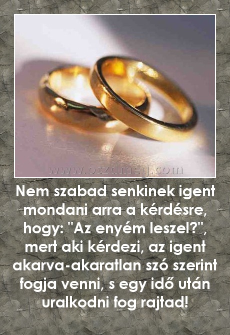 Nem szabad senkinek igent mondani arra a kérdésre, hogy: "Az enyém leszel?", mert aki kérdezi, az igent akarva-akaratlan szó szerint fogja venni, s egy idő után uralkodni fog rajtad! Nem szabad senkinek igent mondani arra a kérdésre, hogy: "Az enyém leszel?", mert aki kérdezi, az igent akarva-akaratlan szó szerint fogja venni, s egy idő után uralkodni fog rajtad!